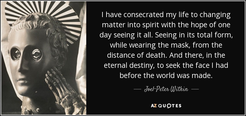 I have consecrated my life to changing matter into spirit with the hope of one day seeing it all. Seeing in its total form, while wearing the mask, from the distance of death. And there, in the eternal destiny, to seek the face I had before the world was made. - Joel-Peter Witkin