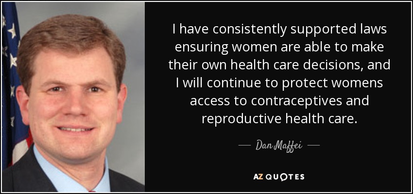 I have consistently supported laws ensuring women are able to make their own health care decisions, and I will continue to protect womens access to contraceptives and reproductive health care. - Dan Maffei