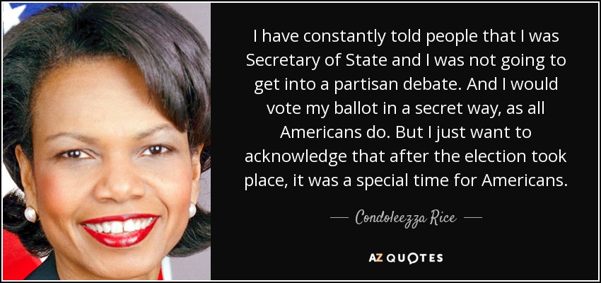 I have constantly told people that I was Secretary of State and I was not going to get into a partisan debate. And I would vote my ballot in a secret way, as all Americans do. But I just want to acknowledge that after the election took place, it was a special time for Americans. - Condoleezza Rice
