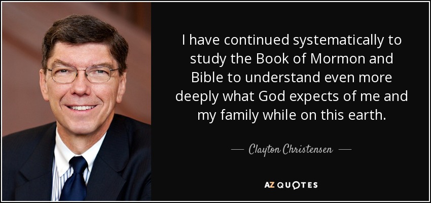 I have continued systematically to study the Book of Mormon and Bible to understand even more deeply what God expects of me and my family while on this earth. - Clayton Christensen