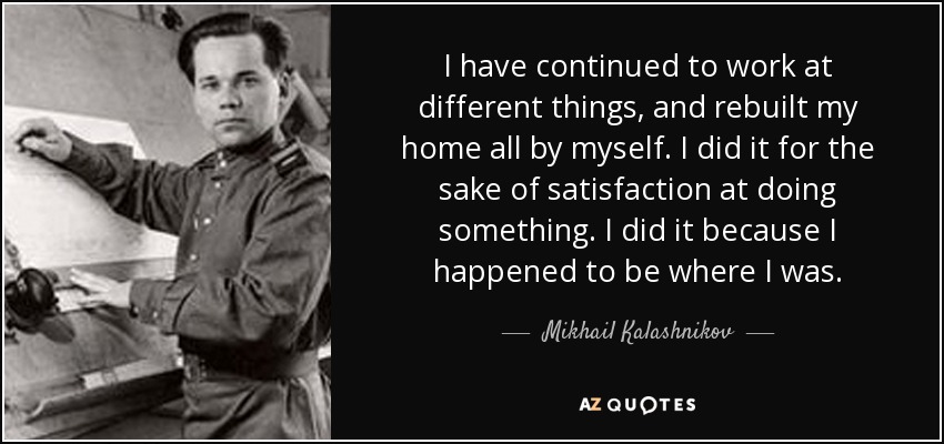 I have continued to work at different things, and rebuilt my home all by myself. I did it for the sake of satisfaction at doing something. I did it because I happened to be where I was. - Mikhail Kalashnikov
