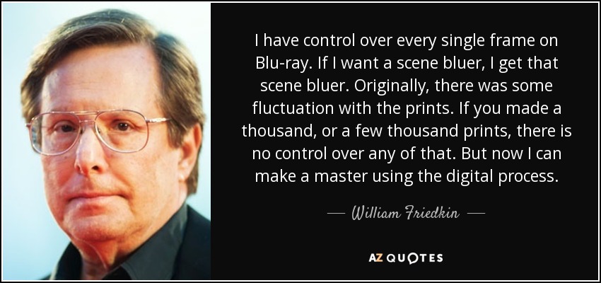 I have control over every single frame on Blu-ray. If I want a scene bluer, I get that scene bluer. Originally, there was some fluctuation with the prints. If you made a thousand, or a few thousand prints, there is no control over any of that. But now I can make a master using the digital process. - William Friedkin