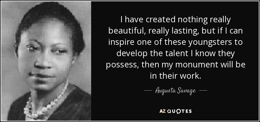 I have created nothing really beautiful, really lasting, but if I can inspire one of these youngsters to develop the talent I know they possess, then my monument will be in their work. - Augusta Savage