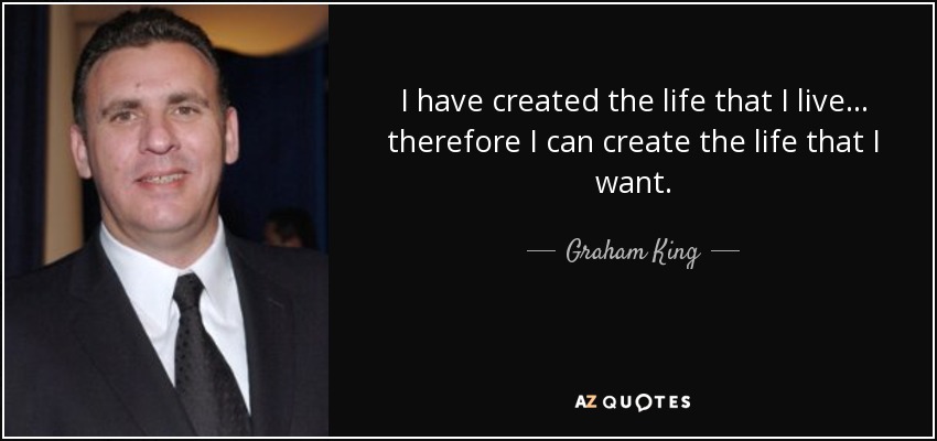 I have created the life that I live... therefore I can create the life that I want. - Graham King