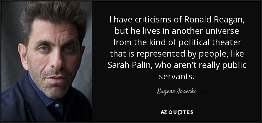 I have criticisms of Ronald Reagan, but he lives in another universe from the kind of political theater that is represented by people, like Sarah Palin, who aren't really public servants. - Eugene Jarecki