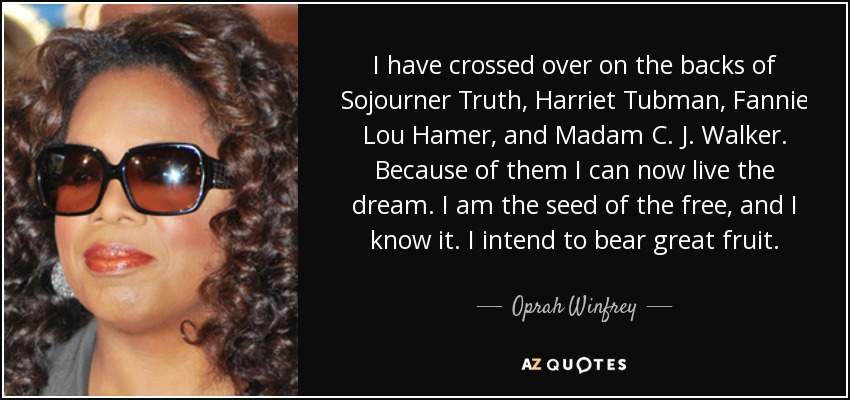 I have crossed over on the backs of Sojourner Truth, Harriet Tubman, Fannie Lou Hamer, and Madam C. J. Walker. Because of them I can now live the dream. I am the seed of the free, and I know it. I intend to bear great fruit. - Oprah Winfrey