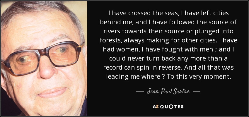 I have crossed the seas, I have left cities behind me, and I have followed the source of rivers towards their source or plunged into forests, always making for other cities. I have had women, I have fought with men ; and I could never turn back any more than a record can spin in reverse. And all that was leading me where ? To this very moment. - Jean-Paul Sartre