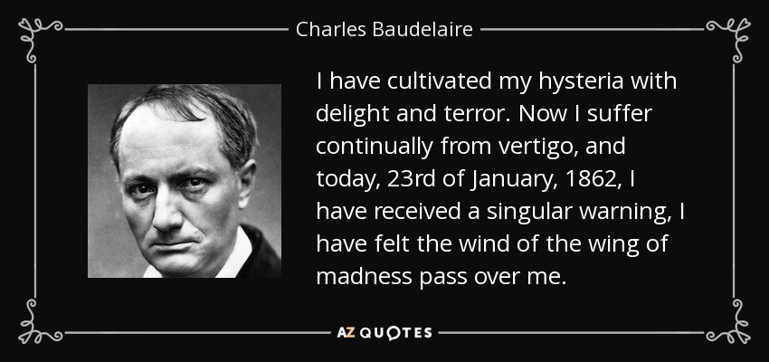 I have cultivated my hysteria with delight and terror. Now I suffer continually from vertigo, and today, 23rd of January, 1862, I have received a singular warning, I have felt the wind of the wing of madness pass over me. - Charles Baudelaire