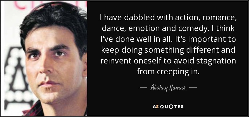 I have dabbled with action, romance, dance, emotion and comedy. I think I've done well in all. It's important to keep doing something different and reinvent oneself to avoid stagnation from creeping in. - Akshay Kumar