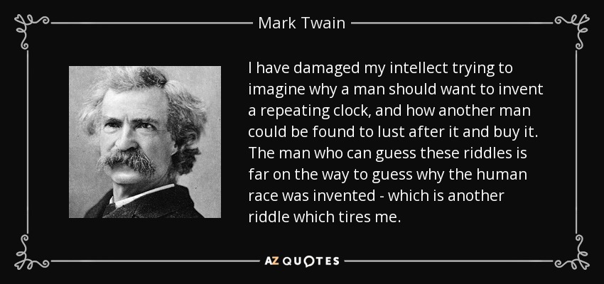 I have damaged my intellect trying to imagine why a man should want to invent a repeating clock, and how another man could be found to lust after it and buy it. The man who can guess these riddles is far on the way to guess why the human race was invented - which is another riddle which tires me. - Mark Twain