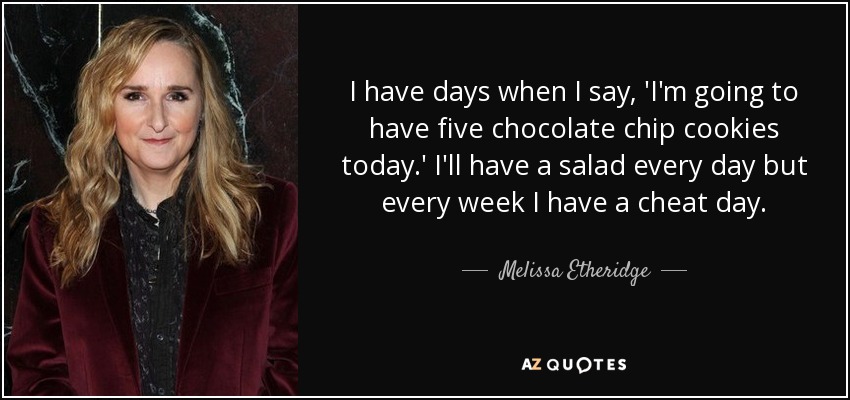 I have days when I say, 'I'm going to have five chocolate chip cookies today.' I'll have a salad every day but every week I have a cheat day. - Melissa Etheridge