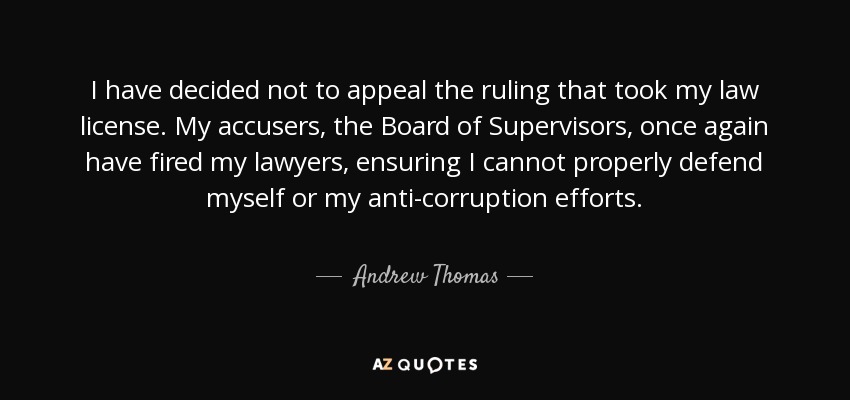 I have decided not to appeal the ruling that took my law license. My accusers, the Board of Supervisors, once again have fired my lawyers, ensuring I cannot properly defend myself or my anti-corruption efforts. - Andrew Thomas
