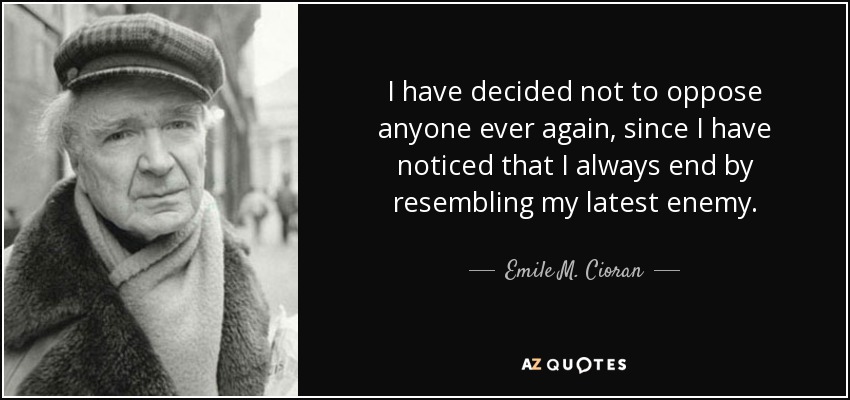 I have decided not to oppose anyone ever again, since I have noticed that I always end by resembling my latest enemy. - Emile M. Cioran
