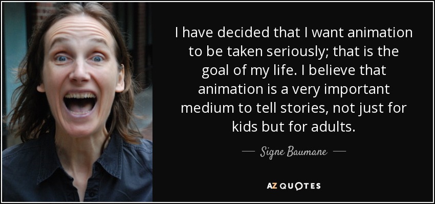 I have decided that I want animation to be taken seriously; that is the goal of my life. I believe that animation is a very important medium to tell stories, not just for kids but for adults. - Signe Baumane