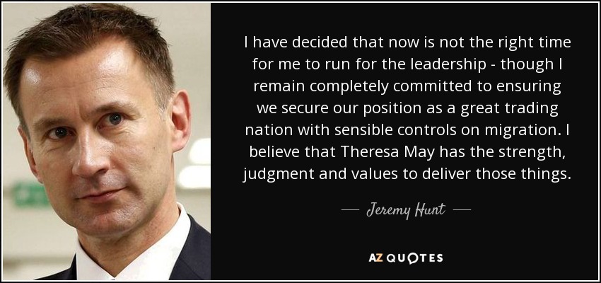 I have decided that now is not the right time for me to run for the leadership - though I remain completely committed to ensuring we secure our position as a great trading nation with sensible controls on migration. I believe that Theresa May has the strength, judgment and values to deliver those things. - Jeremy Hunt