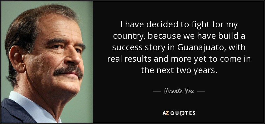 I have decided to fight for my country, because we have build a success story in Guanajuato, with real results and more yet to come in the next two years. - Vicente Fox
