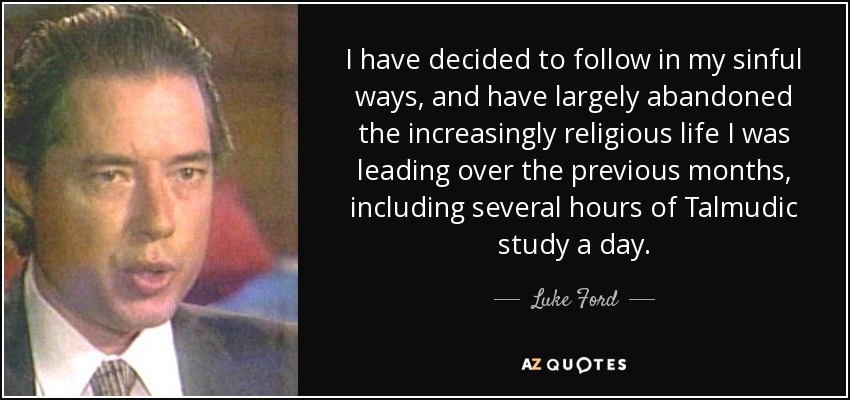 I have decided to follow in my sinful ways, and have largely abandoned the increasingly religious life I was leading over the previous months, including several hours of Talmudic study a day. - Luke Ford