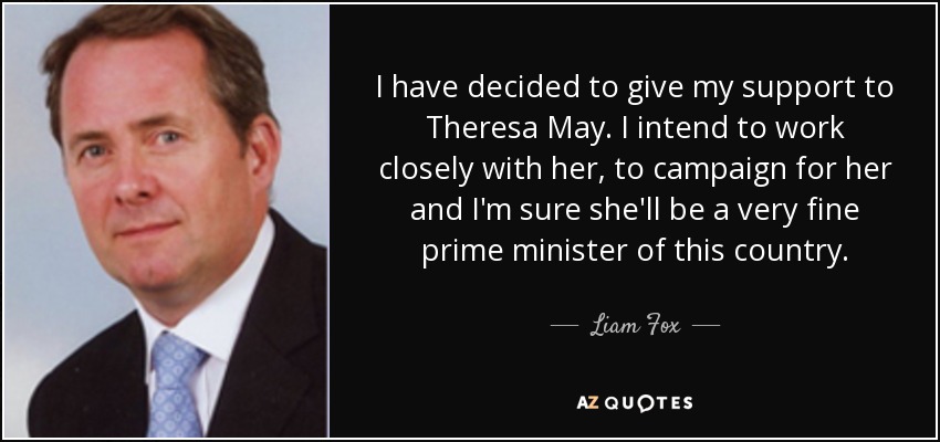 I have decided to give my support to Theresa May. I intend to work closely with her, to campaign for her and I'm sure she'll be a very fine prime minister of this country. - Liam Fox