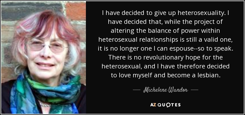 I have decided to give up heterosexuality. I have decided that, while the project of altering the balance of power within heterosexual relationships is still a valid one, it is no longer one I can espouse--so to speak. There is no revolutionary hope for the heterosexual, and I have therefore decided to love myself and become a lesbian. - Michelene Wandor