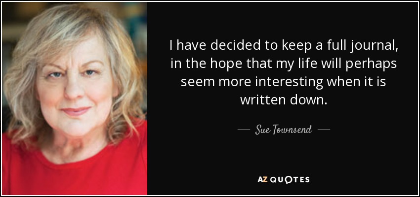 I have decided to keep a full journal, in the hope that my life will perhaps seem more interesting when it is written down. - Sue Townsend