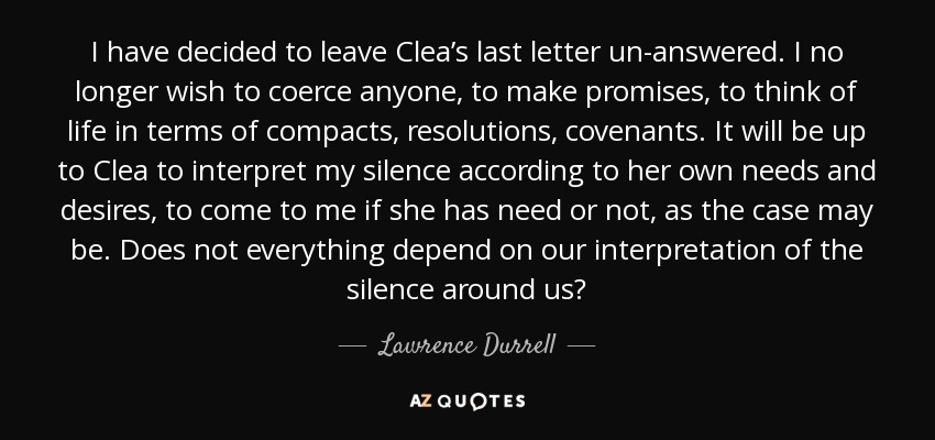 I have decided to leave Clea’s last letter un-answered. I no longer wish to coerce anyone, to make promises, to think of life in terms of compacts, resolutions, covenants. It will be up to Clea to interpret my silence according to her own needs and desires, to come to me if she has need or not, as the case may be. Does not everything depend on our interpretation of the silence around us? - Lawrence Durrell