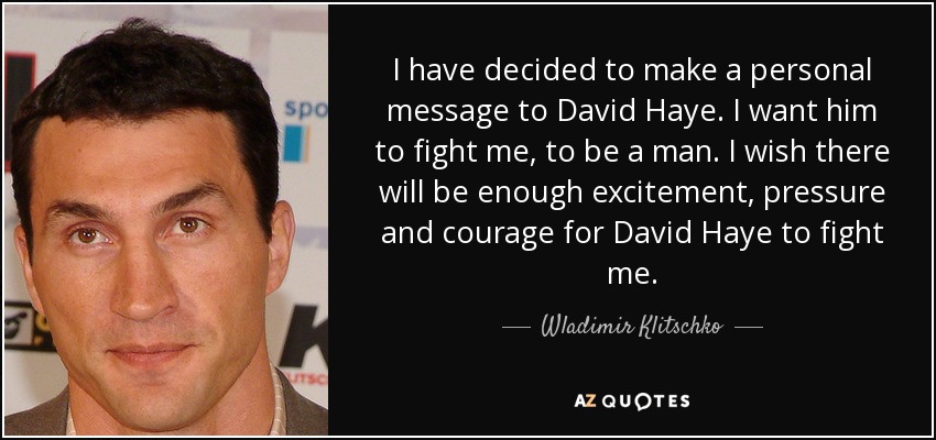 I have decided to make a personal message to David Haye. I want him to fight me, to be a man. I wish there will be enough excitement, pressure and courage for David Haye to fight me. - Wladimir Klitschko