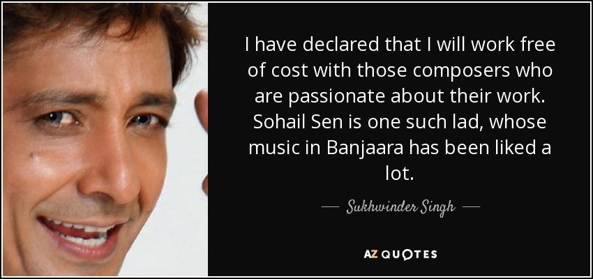 I have declared that I will work free of cost with those composers who are passionate about their work. Sohail Sen is one such lad, whose music in Banjaara has been liked a lot. - Sukhwinder Singh