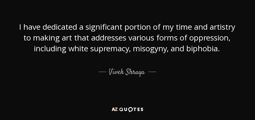 I have dedicated a significant portion of my time and artistry to making art that addresses various forms of oppression, including white supremacy, misogyny, and biphobia. - Vivek Shraya