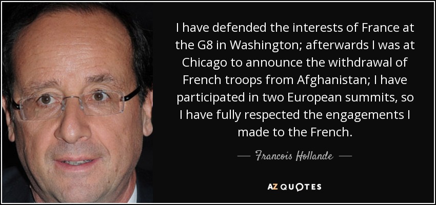 I have defended the interests of France at the G8 in Washington; afterwards I was at Chicago to announce the withdrawal of French troops from Afghanistan; I have participated in two European summits, so I have fully respected the engagements I made to the French. - Francois Hollande