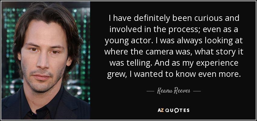 I have definitely been curious and involved in the process; even as a young actor. I was always looking at where the camera was, what story it was telling. And as my experience grew, I wanted to know even more. - Keanu Reeves