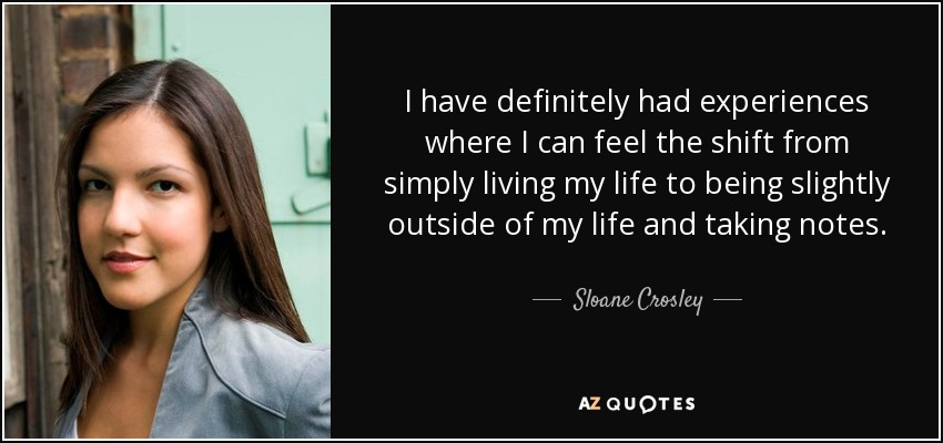 I have definitely had experiences where I can feel the shift from simply living my life to being slightly outside of my life and taking notes. - Sloane Crosley