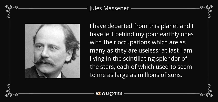 I have departed from this planet and I have left behind my poor earthly ones with their occupations which are as many as they are useless; at last I am living in the scintillating splendor of the stars, each of which used to seem to me as large as millions of suns. - Jules Massenet