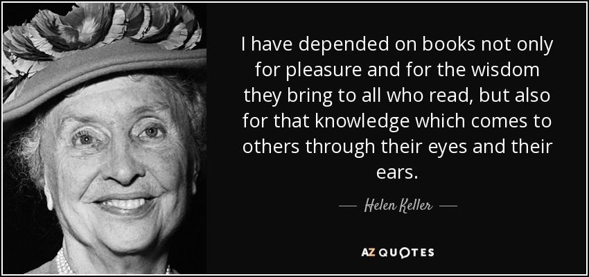 I have depended on books not only for pleasure and for the wisdom they bring to all who read, but also for that knowledge which comes to others through their eyes and their ears. - Helen Keller