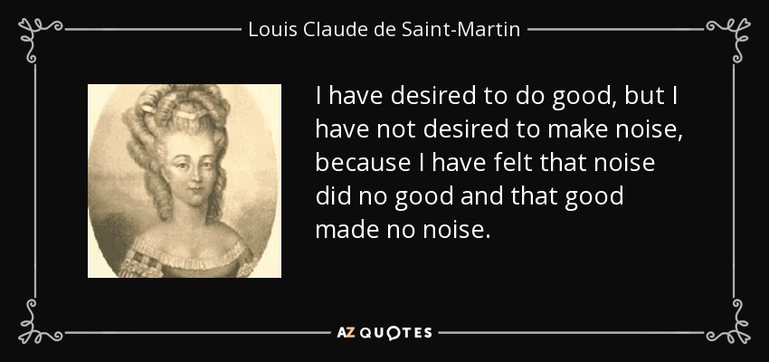 I have desired to do good, but I have not desired to make noise, because I have felt that noise did no good and that good made no noise. - Louis Claude de Saint-Martin