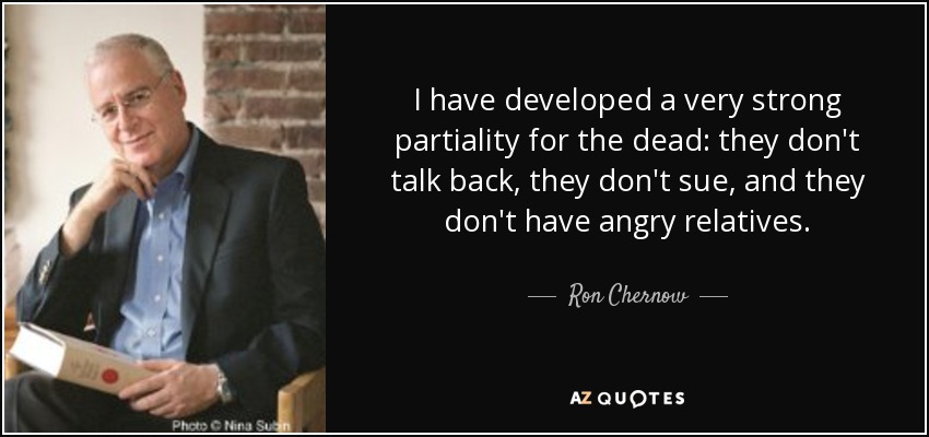I have developed a very strong partiality for the dead: they don't talk back, they don't sue, and they don't have angry relatives. - Ron Chernow