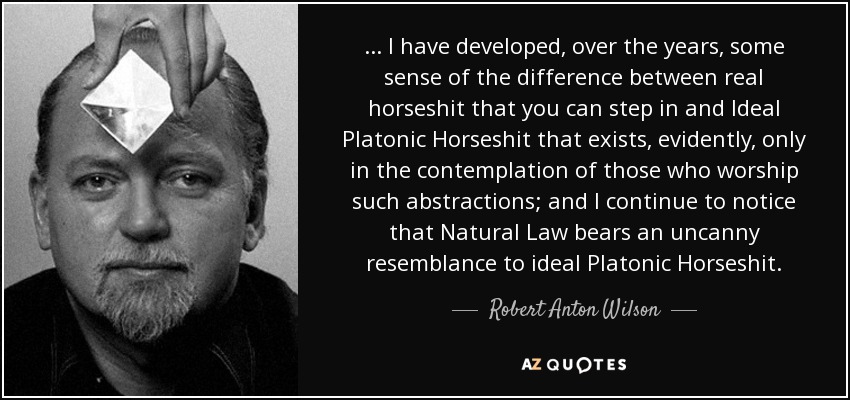 ... I have developed, over the years, some sense of the difference between real horseshit that you can step in and Ideal Platonic Horseshit that exists, evidently, only in the contemplation of those who worship such abstractions; and I continue to notice that Natural Law bears an uncanny resemblance to ideal Platonic Horseshit. - Robert Anton Wilson