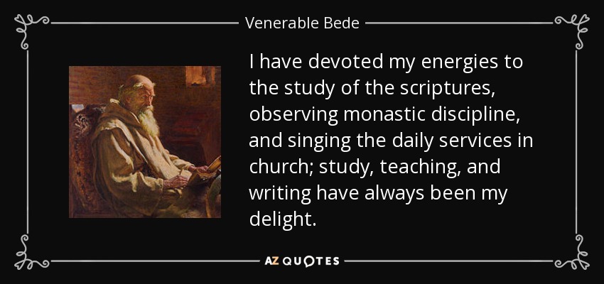I have devoted my energies to the study of the scriptures, observing monastic discipline, and singing the daily services in church; study, teaching, and writing have always been my delight. - Venerable Bede