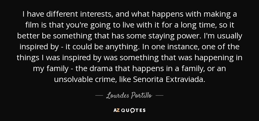 I have different interests, and what happens with making a film is that you're going to live with it for a long time, so it better be something that has some staying power. I'm usually inspired by - it could be anything. In one instance, one of the things I was inspired by was something that was happening in my family - the drama that happens in a family, or an unsolvable crime, like Senorita Extraviada. - Lourdes Portillo