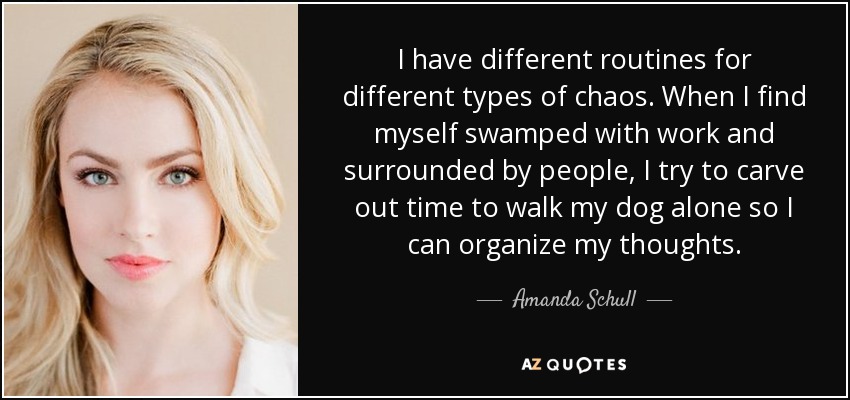 I have different routines for different types of chaos. When I find myself swamped with work and surrounded by people, I try to carve out time to walk my dog alone so I can organize my thoughts. - Amanda Schull