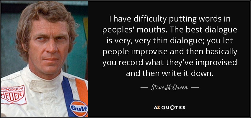 I have difficulty putting words in peoples' mouths. The best dialogue is very, very thin dialogue; you let people improvise and then basically you record what they've improvised and then write it down. - Steve McQueen