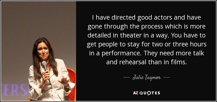 I have directed good actors and have gone through the process which is more detailed in theater in a way. You have to get people to stay for two or three hours in a performance. They need more talk and rehearsal than in films. - Julie Taymor