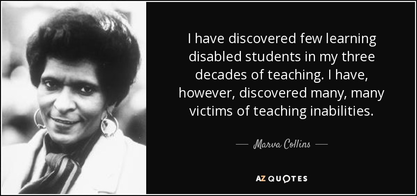 I have discovered few learning disabled students in my three decades of teaching. I have, however, discovered many, many victims of teaching inabilities. - Marva Collins