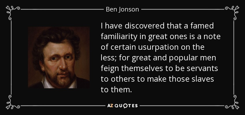 I have discovered that a famed familiarity in great ones is a note of certain usurpation on the less; for great and popular men feign themselves to be servants to others to make those slaves to them. - Ben Jonson