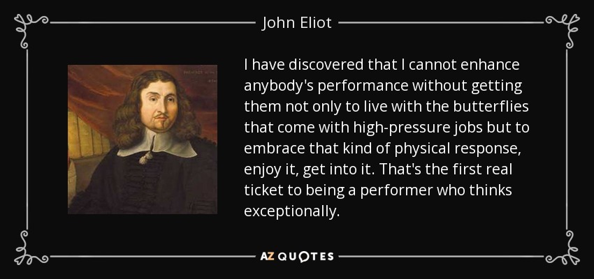 I have discovered that I cannot enhance anybody's performance without getting them not only to live with the butterflies that come with high-pressure jobs but to embrace that kind of physical response, enjoy it, get into it. That's the first real ticket to being a performer who thinks exceptionally. - John Eliot