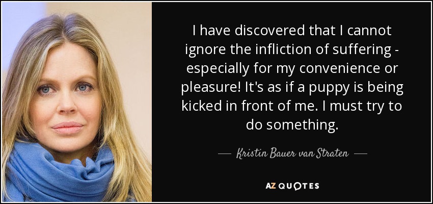I have discovered that I cannot ignore the infliction of suffering - especially for my convenience or pleasure! It's as if a puppy is being kicked in front of me. I must try to do something. - Kristin Bauer van Straten