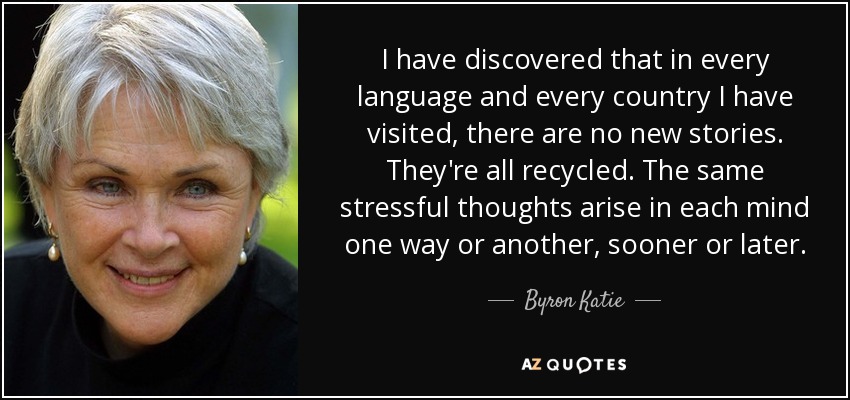 I have discovered that in every language and every country I have visited, there are no new stories. They're all recycled. The same stressful thoughts arise in each mind one way or another, sooner or later. - Byron Katie
