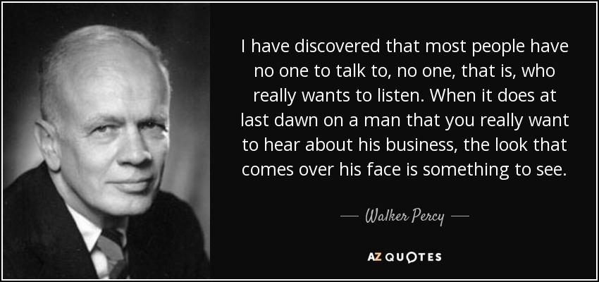 I have discovered that most people have no one to talk to, no one, that is, who really wants to listen. When it does at last dawn on a man that you really want to hear about his business, the look that comes over his face is something to see. - Walker Percy