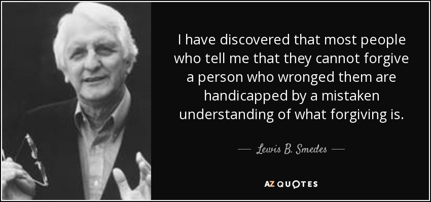 I have discovered that most people who tell me that they cannot forgive a person who wronged them are handicapped by a mistaken understanding of what forgiving is. - Lewis B. Smedes