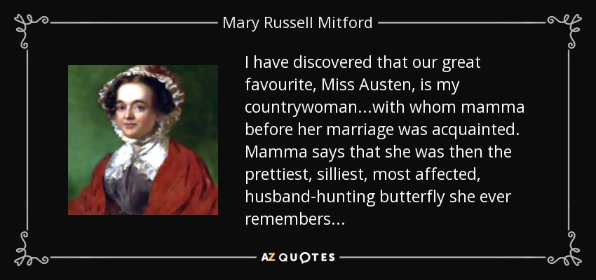 I have discovered that our great favourite, Miss Austen, is my countrywoman...with whom mamma before her marriage was acquainted. Mamma says that she was then the prettiest, silliest, most affected, husband-hunting butterfly she ever remembers... - Mary Russell Mitford