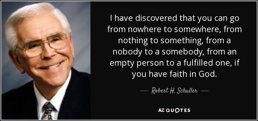 I have discovered that you can go from nowhere to somewhere, from nothing to something, from a nobody to a somebody, from an empty person to a fulfilled one, if you have faith in God. - Robert H. Schuller
